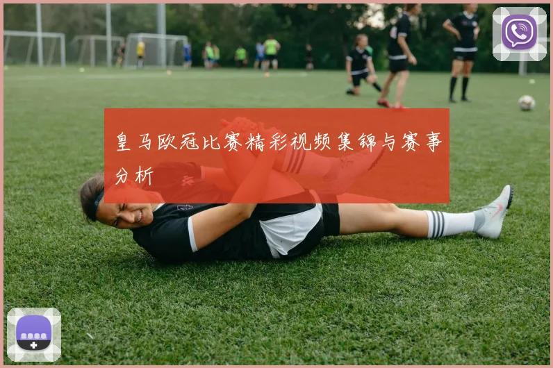 皇马欧冠比赛精彩视频集锦与赛事分析