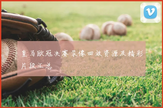 皇马欧冠决赛录像回放资源及精彩片段汇总