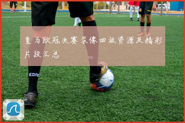 皇马欧冠决赛录像回放资源及精彩片段汇总