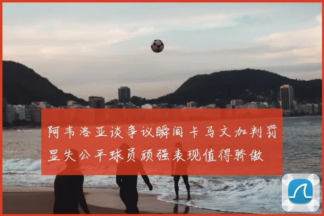 阿韦洛亚谈争议瞬间卡马文加判罚显失公平球员顽强表现值得骄傲